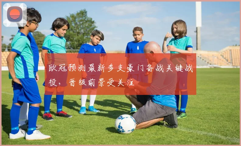 欧冠预测最新多支豪门备战关键战役,晋级前景受关注