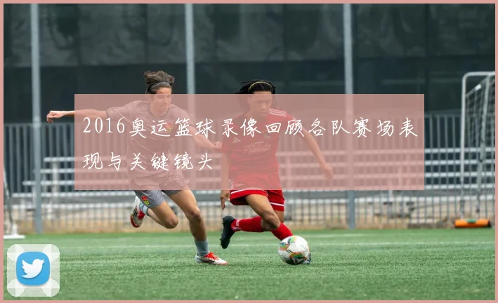 2016奥运篮球录像回顾各队赛场表现与关键镜头