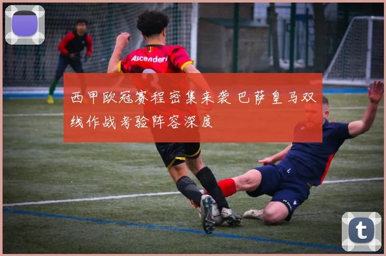 西甲欧冠赛程密集来袭 巴萨皇马双线作战考验阵容深度