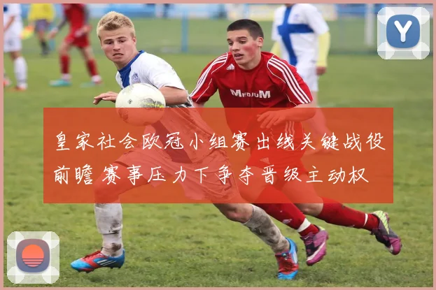 皇家社会欧冠小组赛出线关键战役前瞻 赛事压力下争夺晋级主动权