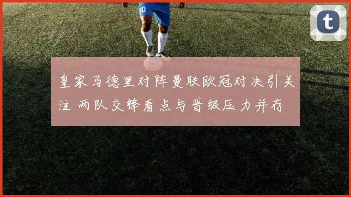 皇家马德里对阵曼联欧冠对决引关注 两队交锋看点与晋级压力并存