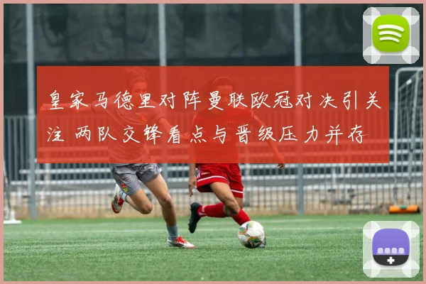 皇家马德里对阵曼联欧冠对决引关注 两队交锋看点与晋级压力并存